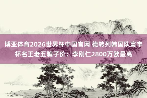 博亚体育2026世界杯中国官网 德转列韩国队寰宇杯名王老五骗子价:李刚仁2800万欧最高