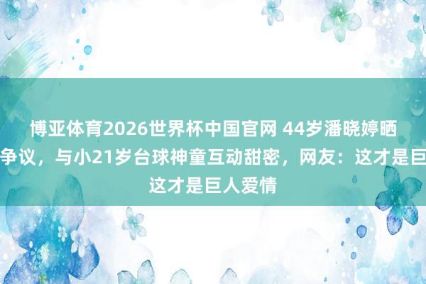 博亚体育2026世界杯中国官网 44岁潘晓婷晒旧照惹争议,与小21岁台球神童互动甜密,网友:这才是巨人爱情