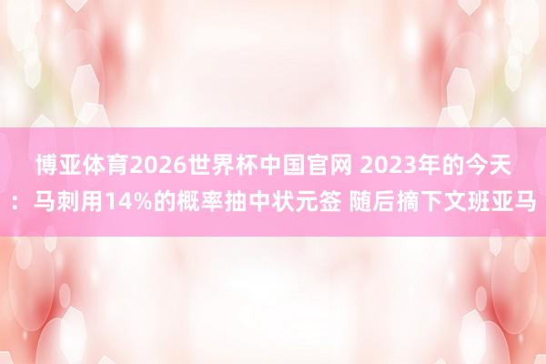 博亚体育2026世界杯中国官网 2023年的今天:马刺用14%的概率抽中状元签 随后摘下文班亚马