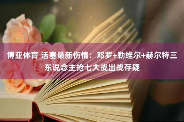博亚体育 活塞最新伤情:邓罗+勒维尔+赫尔特三东说念主抢七大战出战存疑