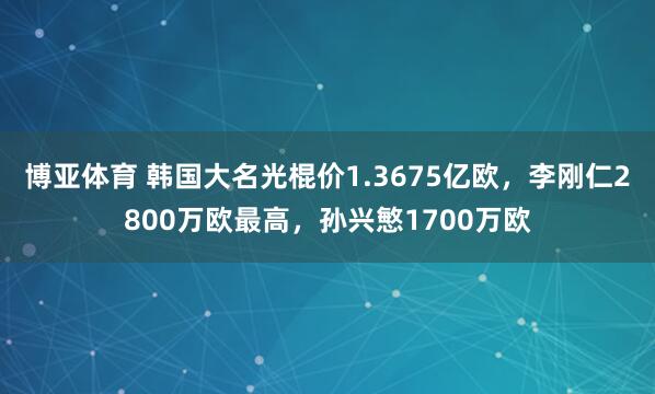 博亚体育 韩国大名光棍价1.3675亿欧,李刚仁2800万欧最高,孙兴慜1700万欧