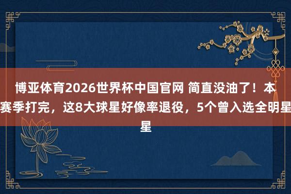 博亚体育2026世界杯中国官网 简直没油了!本赛季打完,这8大球星好像率退役,5个曾入选全明星