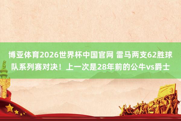 博亚体育2026世界杯中国官网 雷马两支62胜球队系列赛对决!上一次是28年前的公牛vs爵士
