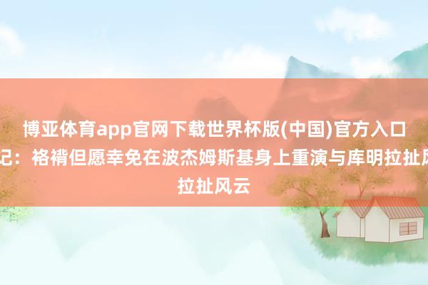 博亚体育app官网下载世界杯版(中国)官方入口 队记:袼褙但愿幸免在波杰姆斯基身上重演与库明拉扯风云