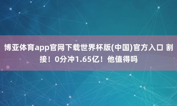 博亚体育app官网下载世界杯版(中国)官方入口 割接!0分冲1.65亿!他值得吗