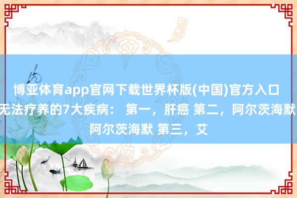 博亚体育app官网下载世界杯版(中国)官方入口 全天下齐无法疗养的7大疾病: 第一,肝癌 第二,阿尔茨海默 第三,艾
