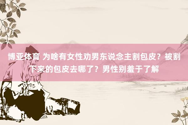 博亚体育 为啥有女性劝男东说念主割包皮?被割下来的包皮去哪了?男性别羞于了解