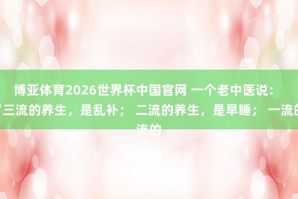 博亚体育2026世界杯中国官网 一个老中医说: “三流的养生,是乱补; 二流的养生,是早睡; 一流的