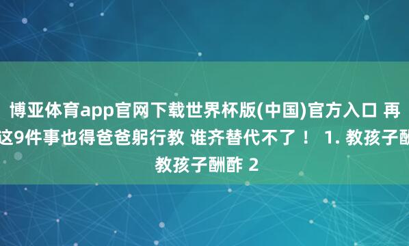 博亚体育app官网下载世界杯版(中国)官方入口 再忙,这9件事也得爸爸躬行教 谁齐替代不了 ! 1. 教孩子酬酢 2