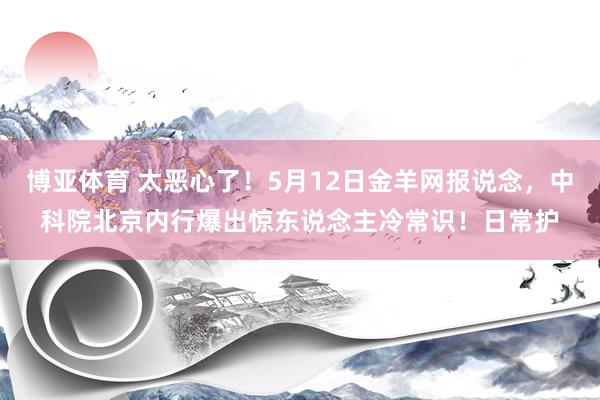 博亚体育 太恶心了!5月12日金羊网报说念,中科院北京内行爆出惊东说念主冷常识!日常护