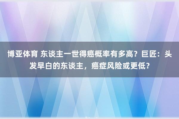 博亚体育 东谈主一世得癌概率有多高？巨匠：头发早白的东谈主，癌症风险或更低？