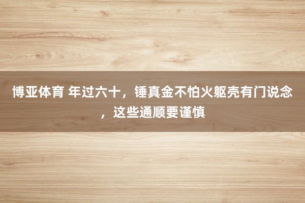 博亚体育 年过六十,锤真金不怕火躯壳有门说念,这些通顺要谨慎