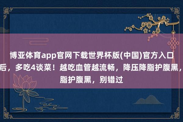 博亚体育app官网下载世界杯版(中国)官方入口 小满前后，多吃4谈菜！越吃血管越流畅，降压降脂护腹黑，别错过