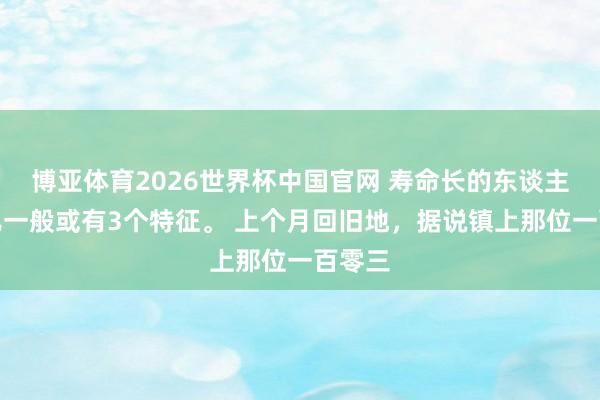 博亚体育2026世界杯中国官网 寿命长的东谈主步辇儿一般或有3个特征。 上个月回旧地,据说镇上那位一百零三