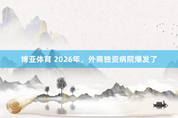 博亚体育 2026年,外商独资病院爆发了