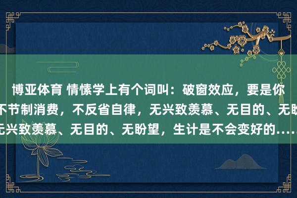 博亚体育 情愫学上有个词叫:破窗效应,要是你整天不学习,不指导,不节制消费,不反省自律,无兴致羡慕、无目的、无盼望,生计是不会变好的……
