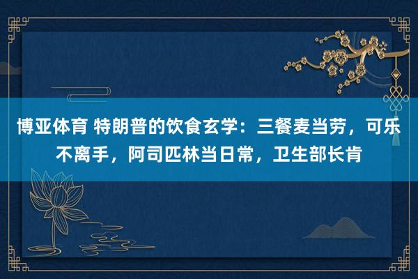 博亚体育 特朗普的饮食玄学:三餐麦当劳,可乐不离手,阿司匹林当日常,卫生部长肯