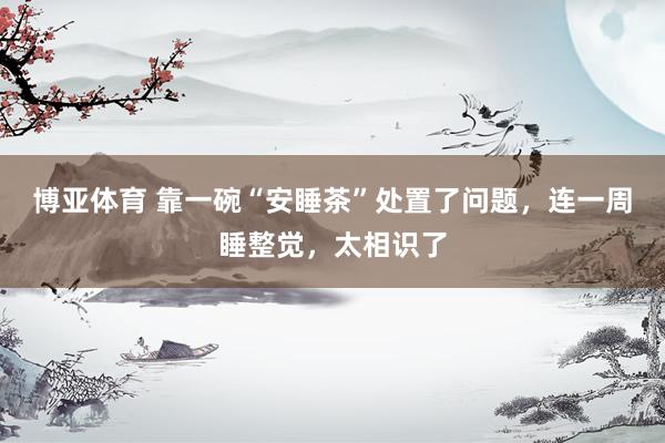 博亚体育 靠一碗“安睡茶”处置了问题,连一周睡整觉,太相识了