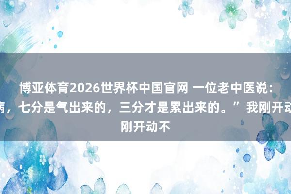 博亚体育2026世界杯中国官网 一位老中医说:“病,七分是气出来的,三分才是累出来的。” 我刚开动不