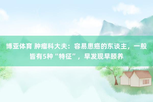 博亚体育 肿瘤科大夫:容易患癌的东谈主,一般皆有5种“特征”,早发现早颐养