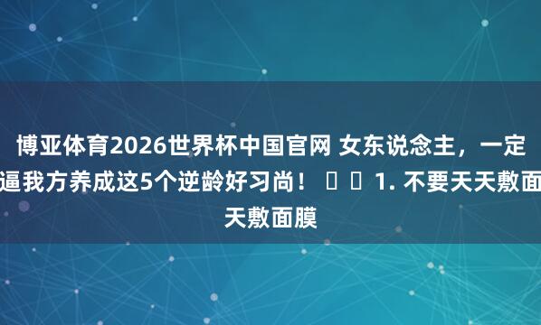 博亚体育2026世界杯中国官网 女东说念主,一定要逼我方养成这5个逆龄好习尚! 1. 不要天天敷面膜