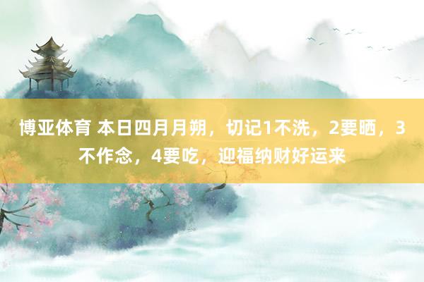 博亚体育 本日四月月朔,切记1不洗,2要晒,3不作念,4要吃,迎福纳财好运来