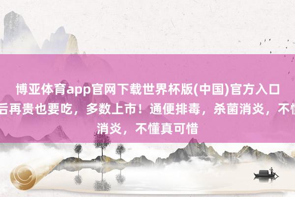 博亚体育app官网下载世界杯版(中国)官方入口 小满前后再贵也要吃，多数上市！通便排毒，杀菌消炎，不懂真可惜