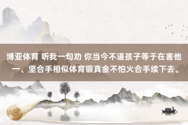 博亚体育 听我一句劝 你当今不逼孩子等于在害他 一、坚合手相似体育锻真金不怕火合手续下去。
