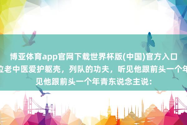 博亚体育app官网下载世界杯版(中国)官方入口 前几天去找一位老中医爱护躯壳,列队的功夫,听见他跟前头一个年青东说念主说: