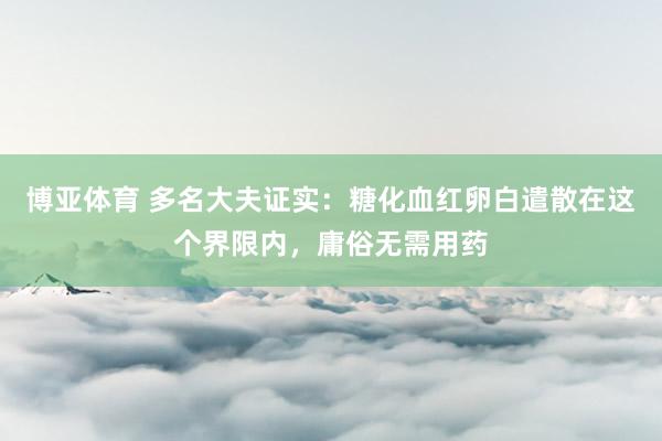 博亚体育 多名大夫证实:糖化血红卵白遣散在这个界限内,庸俗无需用药