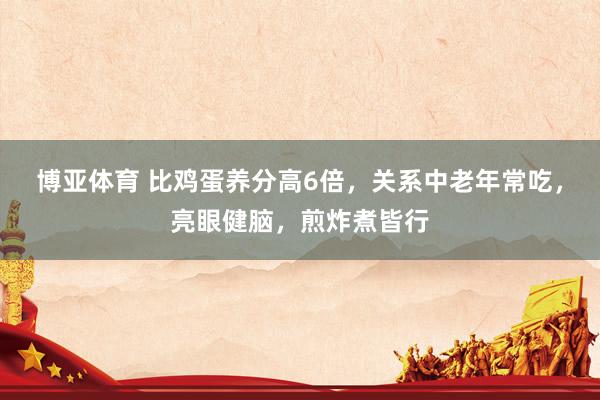 博亚体育 比鸡蛋养分高6倍,关系中老年常吃,亮眼健脑,煎炸煮皆行