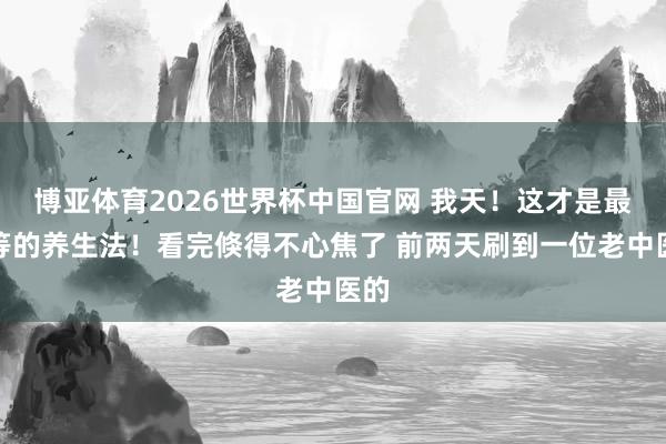 博亚体育2026世界杯中国官网 我天！这才是最高等的养生法！看完倏得不心焦了 前两天刷到一位老中医的