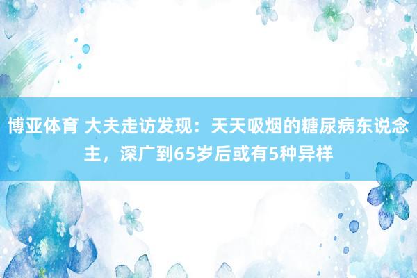 博亚体育 大夫走访发现:天天吸烟的糖尿病东说念主,深广到65岁后或有5种异样