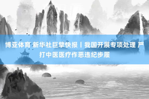 博亚体育 新华社巨擘快报丨我国开展专项处理 严打中医医疗作恶违纪步履