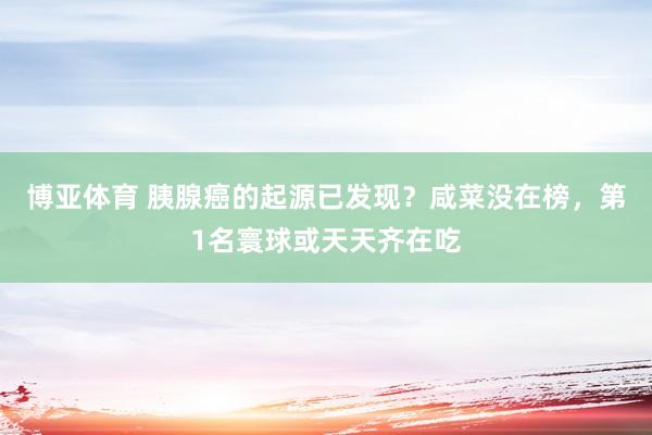 博亚体育 胰腺癌的起源已发现?咸菜没在榜,第1名寰球或天天齐在吃