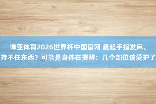 博亚体育2026世界杯中国官网 晨起手指发麻、持不住东西?可能是身体在提醒:几个部位该爱护了