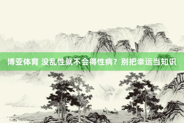 博亚体育 没乱性就不会得性病?别把幸运当知识