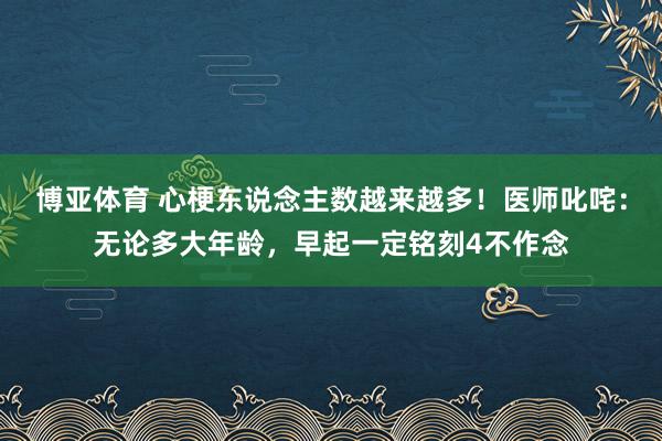 博亚体育 心梗东说念主数越来越多!医师叱咤:无论多大年龄,早起一定铭刻4不作念