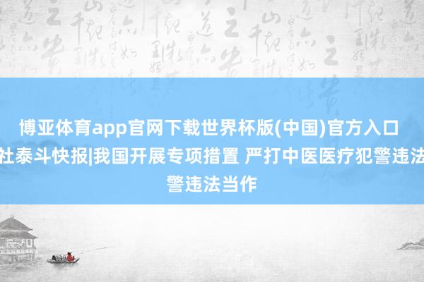 博亚体育app官网下载世界杯版(中国)官方入口 新华社泰斗快报|我国开展专项措置 严打中医医疗犯警违法当作