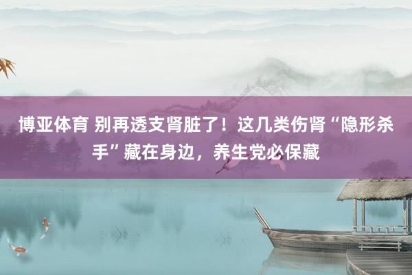 博亚体育 别再透支肾脏了！这几类伤肾“隐形杀手”藏在身边，养生党必保藏