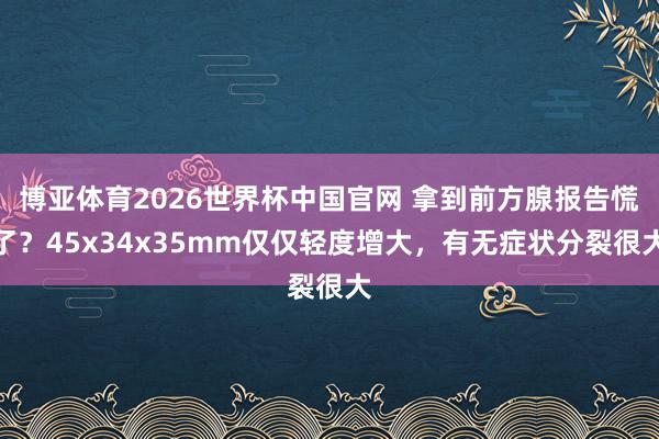 博亚体育2026世界杯中国官网 拿到前方腺报告慌了?45x34x35mm仅仅轻度增大,有无症状分裂很大