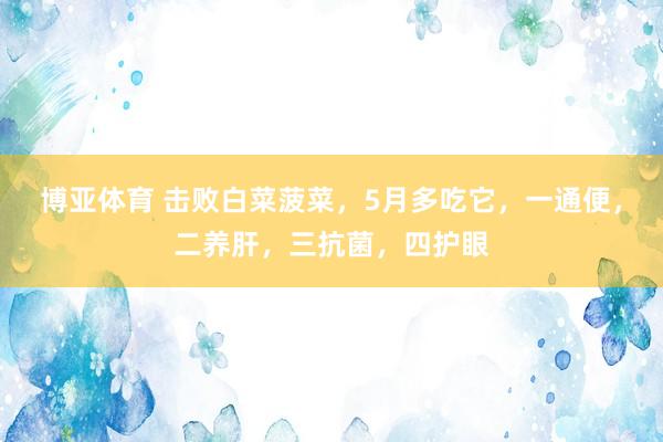 博亚体育 击败白菜菠菜，5月多吃它，一通便，二养肝，三抗菌，<a href=