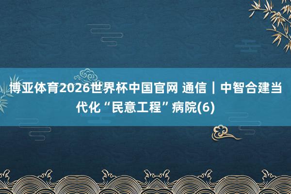 博亚体育2026世界杯中国官网 通信|中智合建当代化“民意工程”病院(6)