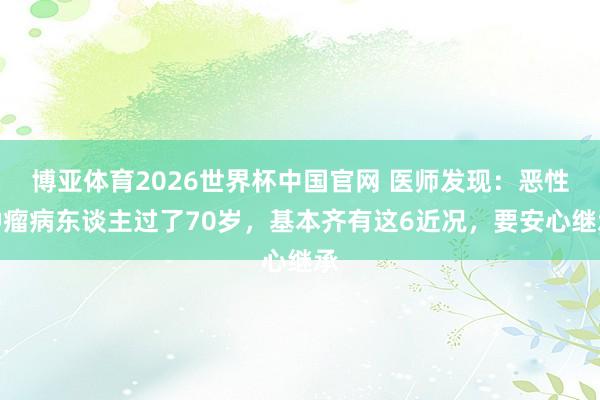博亚体育2026世界杯中国官网 医师发现：恶性肿瘤病东谈主过了70岁，基本齐有这6近况，要安心继承