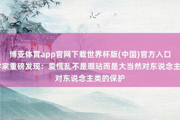 博亚体育app官网下载世界杯版(中国)官方入口 中国科学家重磅发现：爱慌乱不是瑕玷而是大当然对东说念主类的保护