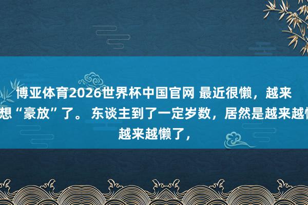 博亚体育2026世界杯中国官网 最近很懒,越来越不想“豪放”了。 东谈主到了一定岁数,居然是越来越懒了,