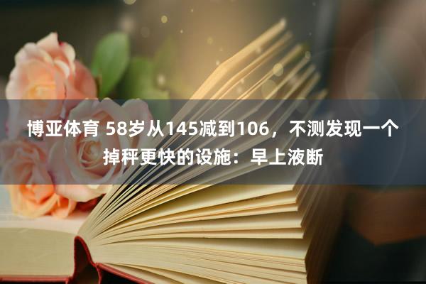 博亚体育 58岁从145减到106，不测发现一个掉秤更快的设施：早上液断