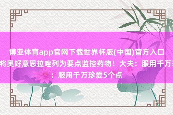 博亚体育app官网下载世界杯版(中国)官方入口 卫健委已将奥好意思拉唑列为要点监控药物!大夫:服用千万珍爱5个点
