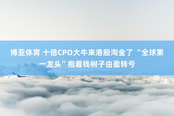 博亚体育 十倍CPO大牛来港股淘金了 “全球第一龙头”抱着钱树子由盈转亏