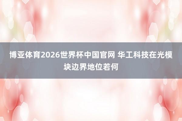 博亚体育2026世界杯中国官网 华工科技在光模块边界地位若何